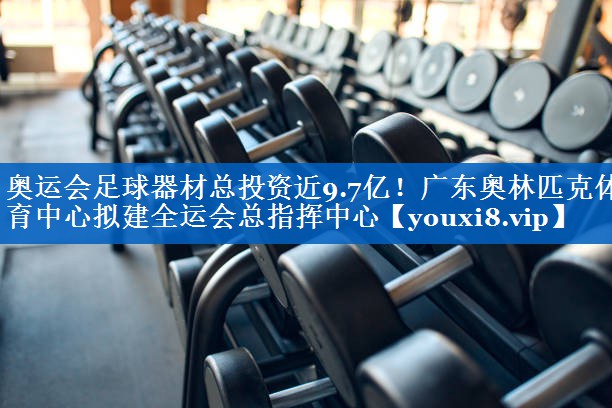 奥运会足球器材总投资近9.7亿！广东奥林匹克体育中心拟建全运会总指挥中心