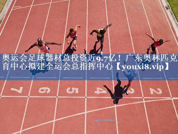 奥运会足球器材总投资近9.7亿！广东奥林匹克体育中心拟建全运会总指挥中心