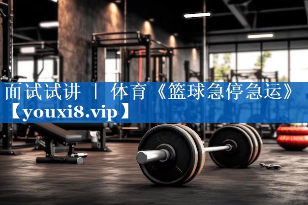 面试试讲 ｜ 体育《篮球急停急运》