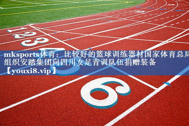 mksports体育：比较好的篮球训练器材国家体育总局组织安踏集团向四川女足青训队伍捐赠装备
