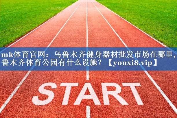 mk体育官网：乌鲁木齐健身器材批发市场在哪里,乌鲁木齐体育公园有什么设施？