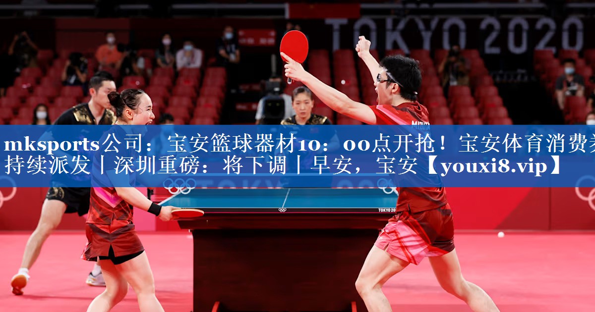 mksports公司：宝安篮球器材10：00点开抢！宝安体育消费券持续派发丨深圳重磅：将下调丨早安，宝安
