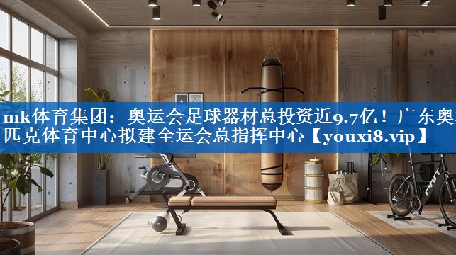 mk体育集团：奥运会足球器材总投资近9.7亿！广东奥林匹克体育中心拟建全运会总指挥中心