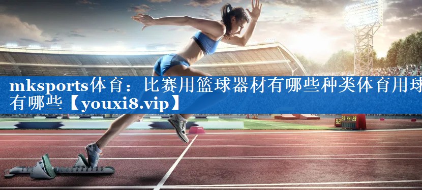 mksports体育：比赛用篮球器材有哪些种类体育用球有哪些